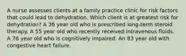 A nurse assesses clients at a family practice clinic for risk factors that could lead to dehydration. Which client is at greatest risk for dehydration? A 36 year old who is prescribed long-term steroid therapy. A 55 year old who recently received intravenous fluids. A 76 year old who is cognitively impaired. An 83 year old with congestive heart failure.