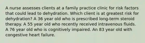 A nurse assesses clients at a family practice clinic for risk factors that could lead to dehydration. Which client is at greatest risk for dehydration? A 36 year old who is prescribed long-term steroid therapy. A 55 year old who recently received intravenous fluids. A 76 year old who is cognitively impaired. An 83 year old with congestive heart failure.