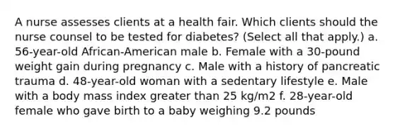 A nurse assesses clients at a health fair. Which clients should the nurse counsel to be tested for diabetes? (Select all that apply.) a. 56-year-old African-American male b. Female with a 30-pound weight gain during pregnancy c. Male with a history of pancreatic trauma d. 48-year-old woman with a sedentary lifestyle e. Male with a body mass index greater than 25 kg/m2 f. 28-year-old female who gave birth to a baby weighing 9.2 pounds