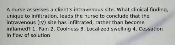 A nurse assesses a client's intravenous site. What clinical finding, unique to infiltration, leads the nurse to conclude that the intravenous (IV) site has infiltrated, rather than become inflamed? 1. Pain 2. Coolness 3. Localized swelling 4. Cessation in flow of solution