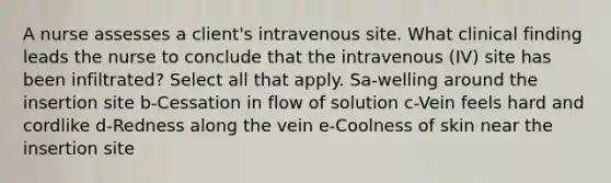 A nurse assesses a client's intravenous site. What clinical finding leads the nurse to conclude that the intravenous (IV) site has been infiltrated? Select all that apply. Sa-welling around the insertion site b-Cessation in flow of solution c-Vein feels hard and cordlike d-Redness along the vein e-Coolness of skin near the insertion site