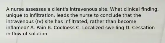 A nurse assesses a client's intravenous site. What clinical finding, unique to infiltration, leads the nurse to conclude that the intravenous (IV) site has infiltrated, rather than become inflamed? A. Pain B. Coolness C. Localized swelling D. Cessation in flow of solution