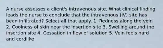 A nurse assesses a client's intravenous site. What clinical finding leads the nurse to conclude that the intravenous (IV) site has been infiltrated? Select all that apply. 1. Redness along the vein 2. Coolness of skin near the insertion site 3. Swelling around the insertion site 4. Cessation in flow of solution 5. Vein feels hard and cordlike