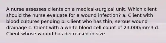 A nurse assesses clients on a medical-surgical unit. Which client should the nurse evaluate for a wound infection? a. Client with blood cultures pending b. Client who has thin, serous wound drainage c. Client with a white blood cell count of 23,000/mm3 d. Client whose wound has decreased in size