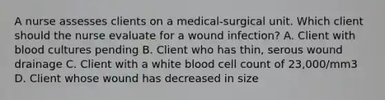 A nurse assesses clients on a medical-surgical unit. Which client should the nurse evaluate for a wound infection? A. Client with blood cultures pending B. Client who has thin, serous wound drainage C. Client with a white blood cell count of 23,000/mm3 D. Client whose wound has decreased in size