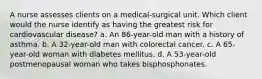 A nurse assesses clients on a medical-surgical unit. Which client would the nurse identify as having the greatest risk for cardiovascular disease? a. An 86-year-old man with a history of asthma. b. A 32-year-old man with colorectal cancer. c. A 65-year-old woman with diabetes mellitus. d. A 53-year-old postmenopausal woman who takes bisphosphonates.