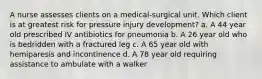 A nurse assesses clients on a medical-surgical unit. Which client is at greatest risk for pressure injury development? a. A 44 year old prescribed IV antibiotics for pneumonia b. A 26 year old who is bedridden with a fractured leg c. A 65 year old with hemiparesis and incontinence d. A 78 year old requiring assistance to ambulate with a walker