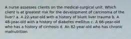 A nurse assesses clients on the medical-surgical unit. Which client is at greatest risk for the development of carcinoma of the liver? a. A 22-year-old with a history of blunt liver trauma b. A 48-year-old with a history of diabetes mellitus c. A 66-year-old who has a history of cirrhosis d. An 82-year-old who has chronic malnutrition