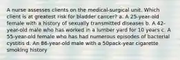 A nurse assesses clients on the medical-surgical unit. Which client is at greatest risk for bladder cancer? a. A 25-year-old female with a history of sexually transmitted diseases b. A 42-year-old male who has worked in a lumber yard for 10 years c. A 55-year-old female who has had numerous episodes of bacterial cystitis d. An 86-year-old male with a 50pack-year cigarette smoking history