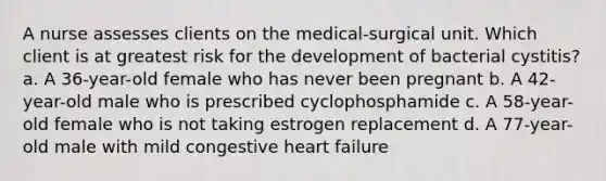 A nurse assesses clients on the medical-surgical unit. Which client is at greatest risk for the development of bacterial cystitis? a. A 36-year-old female who has never been pregnant b. A 42-year-old male who is prescribed cyclophosphamide c. A 58-year-old female who is not taking estrogen replacement d. A 77-year-old male with mild congestive heart failure