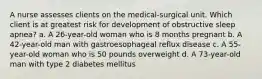 A nurse assesses clients on the medical-surgical unit. Which client is at greatest risk for development of obstructive sleep apnea? a. A 26-year-old woman who is 8 months pregnant b. A 42-year-old man with gastroesophageal reflux disease c. A 55-year-old woman who is 50 pounds overweight d. A 73-year-old man with type 2 diabetes mellitus