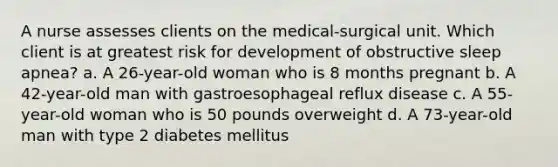 A nurse assesses clients on the medical-surgical unit. Which client is at greatest risk for development of obstructive sleep apnea? a. A 26-year-old woman who is 8 months pregnant b. A 42-year-old man with gastroesophageal reflux disease c. A 55-year-old woman who is 50 pounds overweight d. A 73-year-old man with type 2 diabetes mellitus