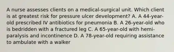 A nurse assesses clients on a medical-surgical unit. Which client is at greatest risk for pressure ulcer development? A. A 44-year-old prescribed IV antibiotics for pneumonia B. A 26-year-old who is bedridden with a fractured leg C. A 65-year-old with hemi-paralysis and incontinence D. A 78-year-old requiring assistance to ambulate with a walker