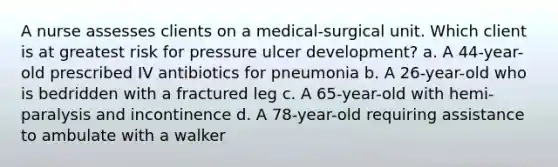 A nurse assesses clients on a medical-surgical unit. Which client is at greatest risk for pressure ulcer development? a. A 44-year-old prescribed IV antibiotics for pneumonia b. A 26-year-old who is bedridden with a fractured leg c. A 65-year-old with hemi-paralysis and incontinence d. A 78-year-old requiring assistance to ambulate with a walker