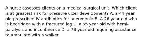 A nurse assesses clients on a medical-surgical unit. Which client is at greatest risk for pressure ulcer development? A. a 44 year old prescribed IV antibiotics for pneumonia B. A 26 year old who is bedridden with a fractured leg C. a 65 year old with hemi-paralysis and incontinence D. a 78 year old requiring assistance to ambulate with a walker