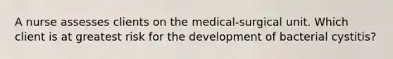 A nurse assesses clients on the medical-surgical unit. Which client is at greatest risk for the development of bacterial cystitis?