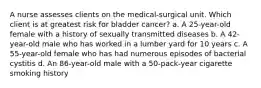 A nurse assesses clients on the medical-surgical unit. Which client is at greatest risk for bladder cancer? a. A 25-year-old female with a history of sexually transmitted diseases b. A 42-year-old male who has worked in a lumber yard for 10 years c. A 55-year-old female who has had numerous episodes of bacterial cystitis d. An 86-year-old male with a 50-pack-year cigarette smoking history