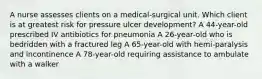 A nurse assesses clients on a medical-surgical unit. Which client is at greatest risk for pressure ulcer development? A 44-year-old prescribed IV antibiotics for pneumonia A 26-year-old who is bedridden with a fractured leg A 65-year-old with hemi-paralysis and incontinence A 78-year-old requiring assistance to ambulate with a walker