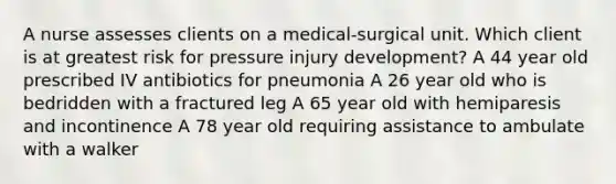 A nurse assesses clients on a medical-surgical unit. Which client is at greatest risk for pressure injury development? A 44 year old prescribed IV antibiotics for pneumonia A 26 year old who is bedridden with a fractured leg A 65 year old with hemiparesis and incontinence A 78 year old requiring assistance to ambulate with a walker