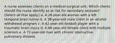 A nurse assesses clients on a medical-surgical unit. Which clients should the nurse identify as at risk for secondary seizures? (Select all that apply.) a. A 26-year-old woman with a left temporal brain tumor b. A 38-year-old male client in an alcohol withdrawal program c. A 42-year-old football player with a traumatic brain injury d. A 66-year-old female client with multiple sclerosis e. A 72-year-old man with chronic obstructive pulmonary disease