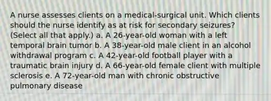 A nurse assesses clients on a medical-surgical unit. Which clients should the nurse identify as at risk for secondary seizures? (Select all that apply.) a. A 26-year-old woman with a left temporal brain tumor b. A 38-year-old male client in an alcohol withdrawal program c. A 42-year-old football player with a traumatic brain injury d. A 66-year-old female client with multiple sclerosis e. A 72-year-old man with chronic obstructive pulmonary disease