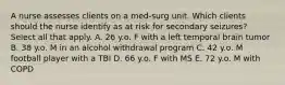 A nurse assesses clients on a med-surg unit. Which clients should the nurse identify as at risk for secondary seizures? Select all that apply. A. 26 y.o. F with a left temporal brain tumor B. 38 y.o. M in an alcohol withdrawal program C. 42 y.o. M football player with a TBI D. 66 y.o. F with MS E. 72 y.o. M with COPD