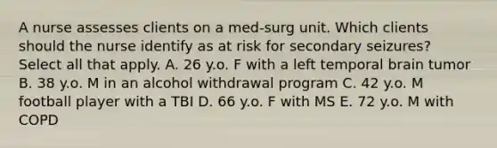 A nurse assesses clients on a med-surg unit. Which clients should the nurse identify as at risk for secondary seizures? Select all that apply. A. 26 y.o. F with a left temporal brain tumor B. 38 y.o. M in an alcohol withdrawal program C. 42 y.o. M football player with a TBI D. 66 y.o. F with MS E. 72 y.o. M with COPD