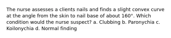 The nurse assesses a clients nails and finds a slight convex curve at the angle from the skin to nail base of about 160°. Which condition would the nurse suspect? a. Clubbing b. Paronychia c. Koilonychia d. Normal finding