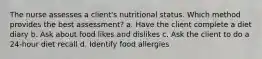 The nurse assesses a client's nutritional status. Which method provides the best assessment? a. Have the client complete a diet diary b. Ask about food likes and dislikes c. Ask the client to do a 24-hour diet recall d. Identify food allergies