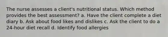 The nurse assesses a client's nutritional status. Which method provides the best assessment? a. Have the client complete a diet diary b. Ask about food likes and dislikes c. Ask the client to do a 24-hour diet recall d. Identify food allergies