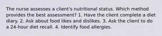 The nurse assesses a client's nutritional status. Which method provides the best assessment? 1. Have the client complete a diet diary. 2. Ask about food likes and dislikes. 3. Ask the client to do a 24-hour diet recall. 4. Identify food allergies.