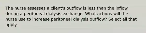 The nurse assesses a client's outflow is less than the inflow during a peritoneal dialysis exchange. What actions will the nurse use to increase peritoneal dialysis outflow? Select all that apply.