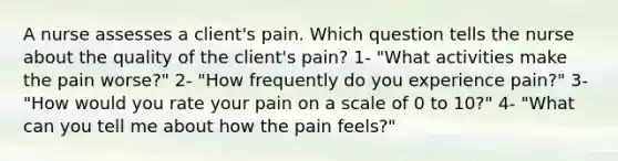 A nurse assesses a client's pain. Which question tells the nurse about the quality of the client's pain? 1- "What activities make the pain worse?" 2- "How frequently do you experience pain?" 3- "How would you rate your pain on a scale of 0 to 10?" 4- "What can you tell me about how the pain feels?"