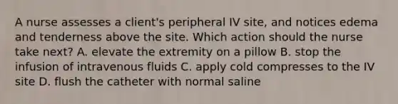 A nurse assesses a client's peripheral IV site, and notices edema and tenderness above the site. Which action should the nurse take next? A. elevate the extremity on a pillow B. stop the infusion of intravenous fluids C. apply cold compresses to the IV site D. flush the catheter with normal saline