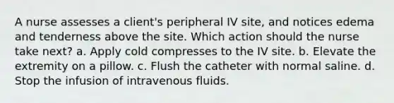 A nurse assesses a client's peripheral IV site, and notices edema and tenderness above the site. Which action should the nurse take next? a. Apply cold compresses to the IV site. b. Elevate the extremity on a pillow. c. Flush the catheter with normal saline. d. Stop the infusion of intravenous fluids.