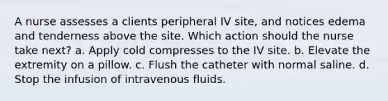 A nurse assesses a clients peripheral IV site, and notices edema and tenderness above the site. Which action should the nurse take next? a. Apply cold compresses to the IV site. b. Elevate the extremity on a pillow. c. Flush the catheter with normal saline. d. Stop the infusion of intravenous fluids.