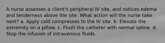 A nurse assesses a client's peripheral IV site, and notices edema and tenderness above the site. What action will the nurse take next? a. Apply cold compresses to the IV site. b. Elevate the extremity on a pillow. c. Flush the catheter with normal saline. d. Stop the infusion of intravenous fluids.