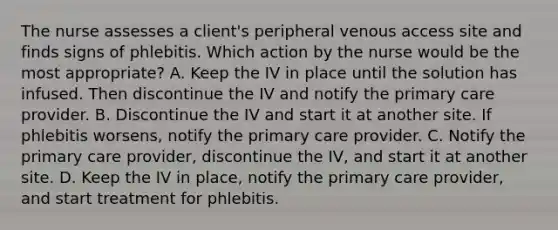 The nurse assesses a client's peripheral venous access site and finds signs of phlebitis. Which action by the nurse would be the most appropriate? A. Keep the IV in place until the solution has infused. Then discontinue the IV and notify the primary care provider. B. Discontinue the IV and start it at another site. If phlebitis worsens, notify the primary care provider. C. Notify the primary care provider, discontinue the IV, and start it at another site. D. Keep the IV in place, notify the primary care provider, and start treatment for phlebitis.