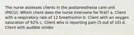 The nurse assesses clients in the postanesthesia care unit (PACU). Which client does the nurse intervene for first? a. Client with a respiratory rate of 12 breaths/min b. Client with an oxygen saturation of 92% c. Client who is reporting pain (5 out of 10) d. Client with audible stridor