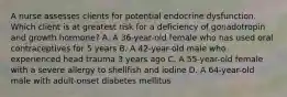 A nurse assesses clients for potential endocrine dysfunction. Which client is at greatest risk for a deficiency of gonadotropin and growth hormone? A. A 36-year-old female who has used oral contraceptives for 5 years B. A 42-year-old male who experienced head trauma 3 years ago C. A 55-year-old female with a severe allergy to shellfish and iodine D. A 64-year-old male with adult-onset diabetes mellitus