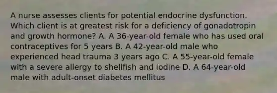 A nurse assesses clients for potential endocrine dysfunction. Which client is at greatest risk for a deficiency of gonadotropin and growth hormone? A. A 36-year-old female who has used oral contraceptives for 5 years B. A 42-year-old male who experienced head trauma 3 years ago C. A 55-year-old female with a severe allergy to shellfish and iodine D. A 64-year-old male with adult-onset diabetes mellitus