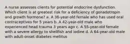 A nurse assesses clients for potential endocrine dysfunction. Which client is at greatest risk for a deficiency of gonadotropin and growth hormone? a. A 36-year-old female who has used oral contraceptives for 5 years b. A 42-year-old male who experienced head trauma 3 years ago c. A 55-year-old female with a severe allergy to shellfish and iodine d. A 64-year-old male with adult-onset diabetes mellitus