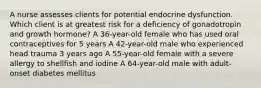 A nurse assesses clients for potential endocrine dysfunction. Which client is at greatest risk for a deficiency of gonadotropin and growth hormone? A 36-year-old female who has used oral contraceptives for 5 years A 42-year-old male who experienced head trauma 3 years ago A 55-year-old female with a severe allergy to shellfish and iodine A 64-year-old male with adult-onset diabetes mellitus