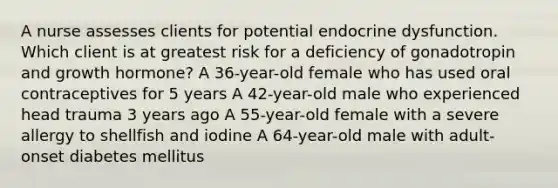 A nurse assesses clients for potential endocrine dysfunction. Which client is at greatest risk for a deficiency of gonadotropin and growth hormone? A 36-year-old female who has used oral contraceptives for 5 years A 42-year-old male who experienced head trauma 3 years ago A 55-year-old female with a severe allergy to shellfish and iodine A 64-year-old male with adult-onset diabetes mellitus