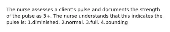 The nurse assesses a client's pulse and documents the strength of the pulse as 3+. The nurse understands that this indicates the pulse is: 1.diminished. 2.normal. 3.full. 4.bounding