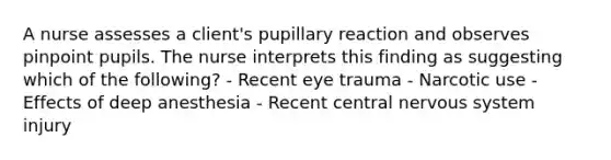 A nurse assesses a client's pupillary reaction and observes pinpoint pupils. The nurse interprets this finding as suggesting which of the following? - Recent eye trauma - Narcotic use - Effects of deep anesthesia - Recent central nervous system injury