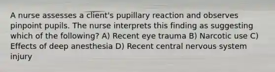 A nurse assesses a client's pupillary reaction and observes pinpoint pupils. The nurse interprets this finding as suggesting which of the following? A) Recent eye trauma B) Narcotic use C) Effects of deep anesthesia D) Recent central nervous system injury