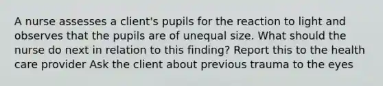 A nurse assesses a client's pupils for the reaction to light and observes that the pupils are of unequal size. What should the nurse do next in relation to this finding? Report this to the health care provider Ask the client about previous trauma to the eyes