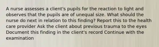 A nurse assesses a client's pupils for the reaction to light and observes that the pupils are of unequal size. What should the nurse do next in relation to this finding? Report this to the health care provider Ask the client about previous trauma to the eyes Document this finding in the client's record Continue with the examination