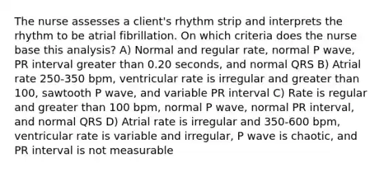 The nurse assesses a client's rhythm strip and interprets the rhythm to be atrial fibrillation. On which criteria does the nurse base this analysis? A) Normal and regular rate, normal P wave, PR interval greater than 0.20 seconds, and normal QRS B) Atrial rate 250-350 bpm, ventricular rate is irregular and greater than 100, sawtooth P wave, and variable PR interval C) Rate is regular and greater than 100 bpm, normal P wave, normal PR interval, and normal QRS D) Atrial rate is irregular and 350-600 bpm, ventricular rate is variable and irregular, P wave is chaotic, and PR interval is not measurable